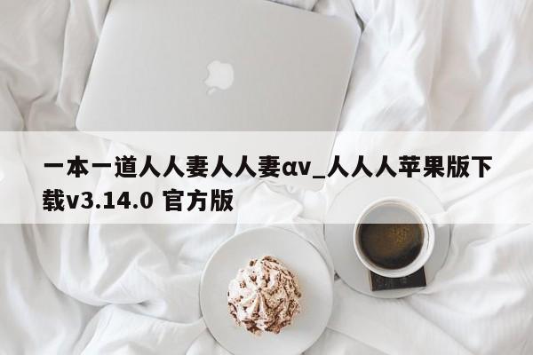 一本一道人人妻人人妻αv_人人人苹果版下载v3.14.0 官方版