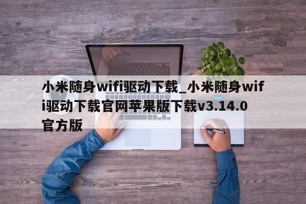 小米随身wifi驱动下载_小米随身wifi驱动下载官网苹果版下载v3.14.0 官方版
